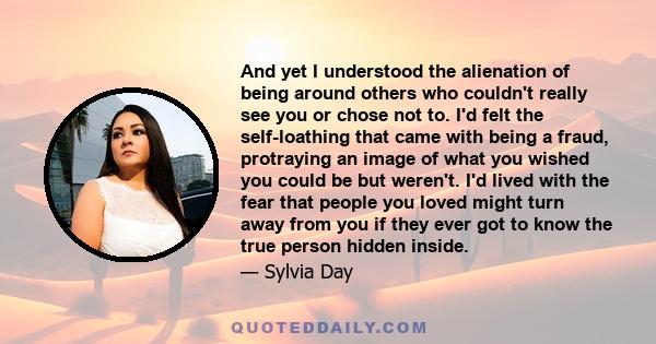 And yet I understood the alienation of being around others who couldn't really see you or chose not to. I'd felt the self-loathing that came with being a fraud, protraying an image of what you wished you could be but