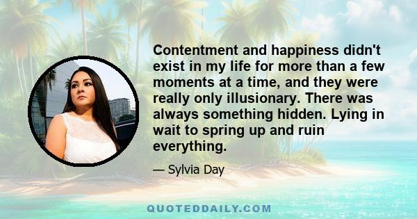 Contentment and happiness didn't exist in my life for more than a few moments at a time, and they were really only illusionary. There was always something hidden. Lying in wait to spring up and ruin everything.