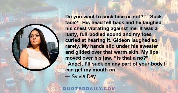 Do you want to suck face or not?” “Suck face?” His head fell back and he laughed, his chest vibrating against me. It was a lusty, full-bodied sound and my toes curled at hearing it. Gideon laughed so rarely. My hands