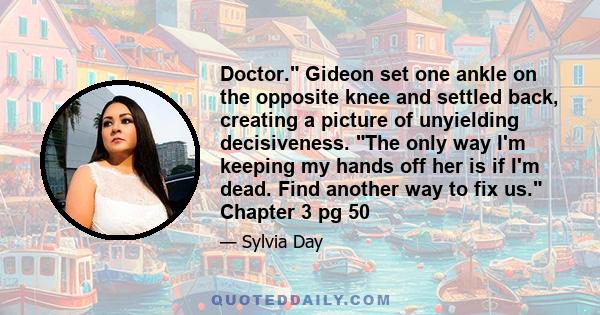 Doctor. Gideon set one ankle on the opposite knee and settled back, creating a picture of unyielding decisiveness. The only way I'm keeping my hands off her is if I'm dead. Find another way to fix us. Chapter 3 pg 50