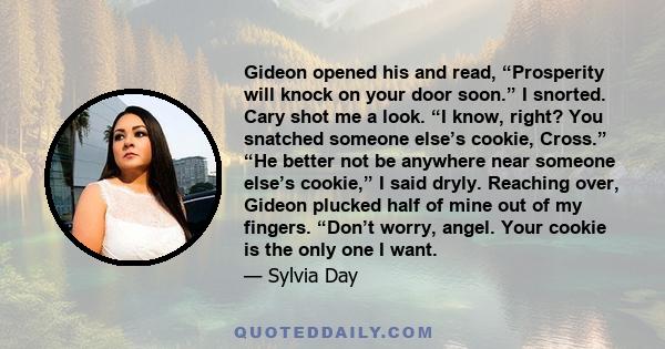 Gideon opened his and read, “Prosperity will knock on your door soon.” I snorted. Cary shot me a look. “I know, right? You snatched someone else’s cookie, Cross.” “He better not be anywhere near someone else’s cookie,”