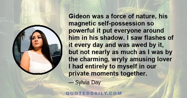 Gideon was a force of nature, his magnetic self-possession so powerful it put everyone around him in his shadow. I saw flashes of it every day and was awed by it, but not nearly as much as I was by the charming, wryly