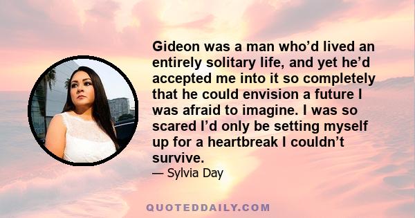 Gideon was a man who’d lived an entirely solitary life, and yet he’d accepted me into it so completely that he could envision a future I was afraid to imagine. I was so scared I’d only be setting myself up for a