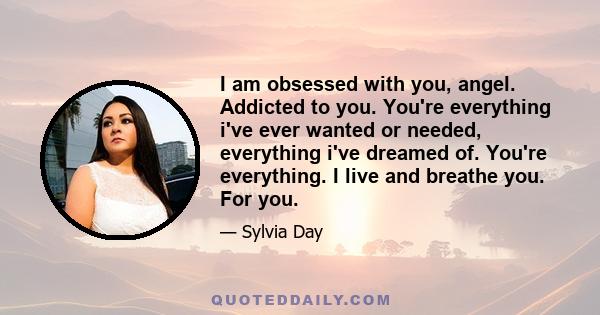 I am obsessed with you, angel. Addicted to you. You're everything i've ever wanted or needed, everything i've dreamed of. You're everything. I live and breathe you. For you.