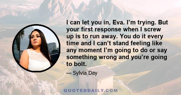 I can let you in, Eva. I’m trying. But your first response when I screw up is to run away. You do it every time and I can’t stand feeling like any moment I’m going to do or say something wrong and you’re going to bolt.