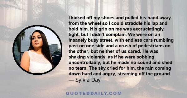 I kicked off my shoes and pulled his hand away from the wheel so I could straddle his lap and hold him. His grip on me was excruciatingly tight, but I didn't complain. We were on an insanely busy street, with endless