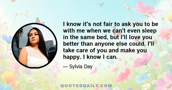 I know it's not fair to ask you to be with me when we can't even sleep in the same bed, but I'll love you better than anyone else could. I'll take care of you and make you happy. I know I can.