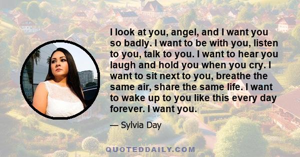 I look at you, angel, and I want you so badly. I want to be with you, listen to you, talk to you. I want to hear you laugh and hold you when you cry. I want to sit next to you, breathe the same air, share the same life. 