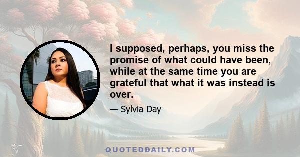 I supposed, perhaps, you miss the promise of what could have been, while at the same time you are grateful that what it was instead is over.