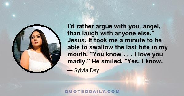 I'd rather argue with you, angel, than laugh with anyone else. Jesus. It took me a minute to be able to swallow the last bite in my mouth. You know . . . I love you madly. He smiled. Yes, I know.