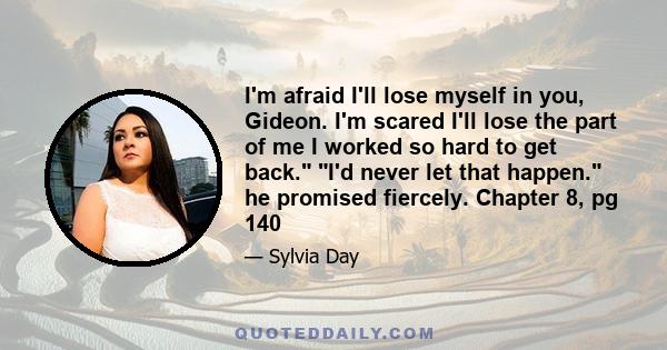 I'm afraid I'll lose myself in you, Gideon. I'm scared I'll lose the part of me I worked so hard to get back. I'd never let that happen. he promised fiercely. Chapter 8, pg 140