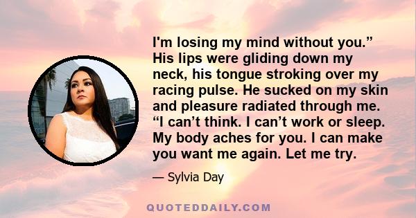 I'm losing my mind without you.” His lips were gliding down my neck, his tongue stroking over my racing pulse. He sucked on my skin and pleasure radiated through me. “I can’t think. I can’t work or sleep. My body aches