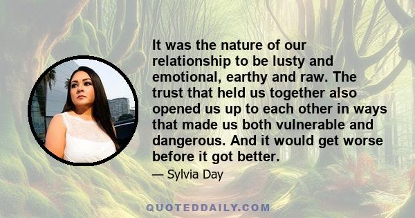 It was the nature of our relationship to be lusty and emotional, earthy and raw. The trust that held us together also opened us up to each other in ways that made us both vulnerable and dangerous. And it would get worse 