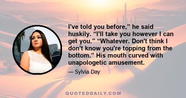 I've told you before,” he said huskily. “I'll take you however I can get you.” “Whatever. Don't think I don't know you're topping from the bottom.” His mouth curved with unapologetic amusement.