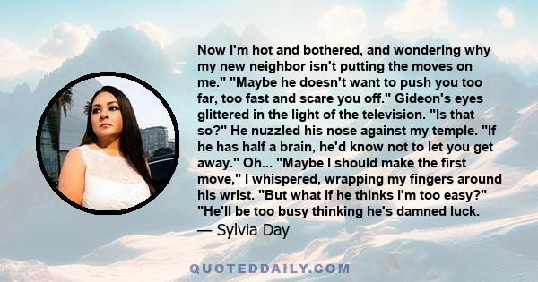 Now I'm hot and bothered, and wondering why my new neighbor isn't putting the moves on me. Maybe he doesn't want to push you too far, too fast and scare you off. Gideon's eyes glittered in the light of the television.