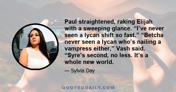 Paul straightened, raking Elijah with a sweeping glance. “I’ve never seen a lycan shift so fast.” “Betcha never seen a lycan who’s nailing a vampress either,” Vash said. “Syre’s second, no less. It’s a whole new world.