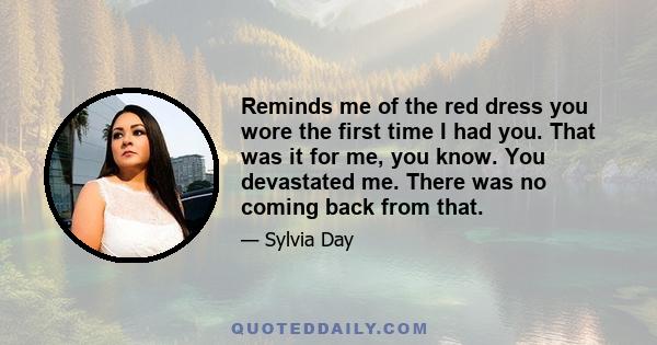 Reminds me of the red dress you wore the first time I had you. That was it for me, you know. You devastated me. There was no coming back from that.