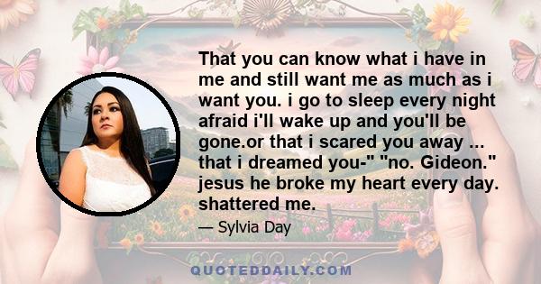 That you can know what i have in me and still want me as much as i want you. i go to sleep every night afraid i'll wake up and you'll be gone.or that i scared you away ... that i dreamed you- no. Gideon. jesus he broke