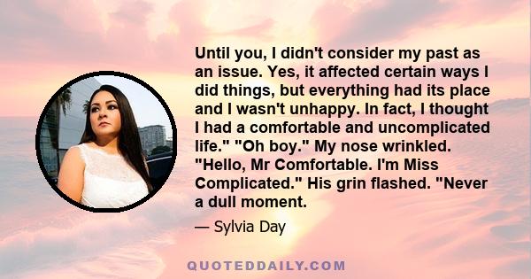 Until you, I didn't consider my past as an issue. Yes, it affected certain ways I did things, but everything had its place and I wasn't unhappy. In fact, I thought I had a comfortable and uncomplicated life. Oh boy. My