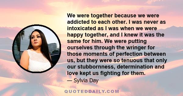 We were together because we were addicted to each other. I was never as intoxicated as I was when we were happy together, and I knew it was the same for him. We were putting ourselves through the wringer for those