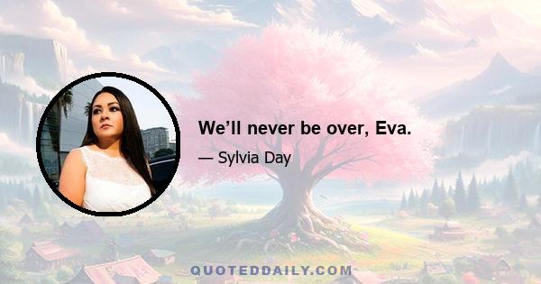 We’ll never be over, Eva.