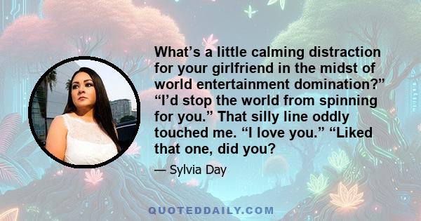 What’s a little calming distraction for your girlfriend in the midst of world entertainment domination?” “I’d stop the world from spinning for you.” That silly line oddly touched me. “I love you.” “Liked that one, did