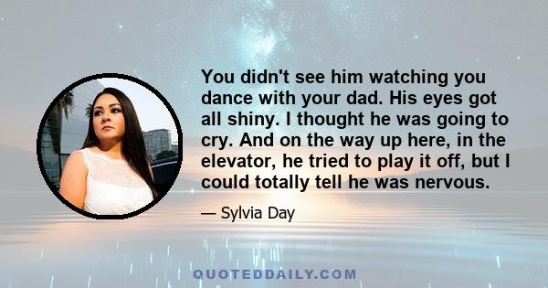 You didn't see him watching you dance with your dad. His eyes got all shiny. I thought he was going to cry. And on the way up here, in the elevator, he tried to play it off, but I could totally tell he was nervous.