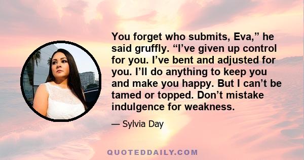 You forget who submits, Eva,” he said gruffly. “I’ve given up control for you. I’ve bent and adjusted for you. I’ll do anything to keep you and make you happy. But I can’t be tamed or topped. Don’t mistake indulgence