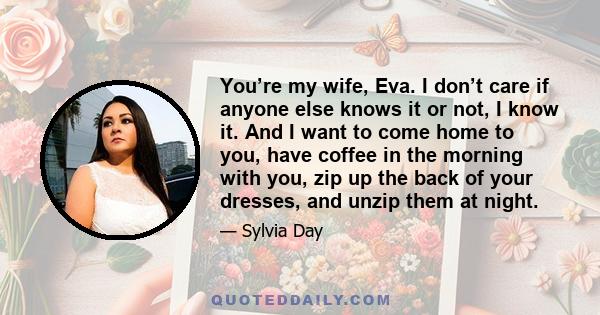 You’re my wife, Eva. I don’t care if anyone else knows it or not, I know it. And I want to come home to you, have coffee in the morning with you, zip up the back of your dresses, and unzip them at night.