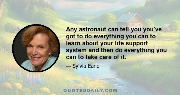 Any astronaut can tell you you've got to do everything you can to learn about your life support system and then do everything you can to take care of it.