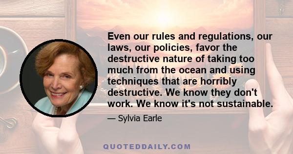 Even our rules and regulations, our laws, our policies, favor the destructive nature of taking too much from the ocean and using techniques that are horribly destructive. We know they don't work. We know it's not