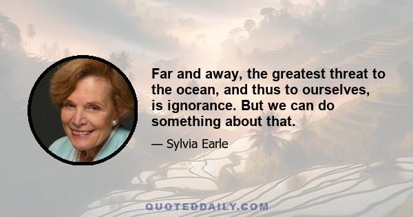 Far and away, the greatest threat to the ocean, and thus to ourselves, is ignorance. But we can do something about that.