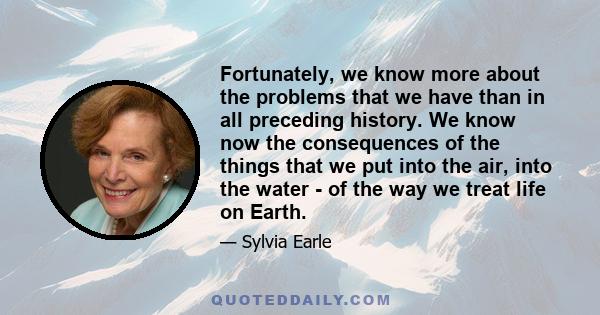 Fortunately, we know more about the problems that we have than in all preceding history. We know now the consequences of the things that we put into the air, into the water - of the way we treat life on Earth.