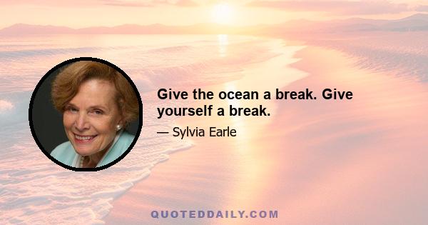 Give the ocean a break. Give yourself a break.