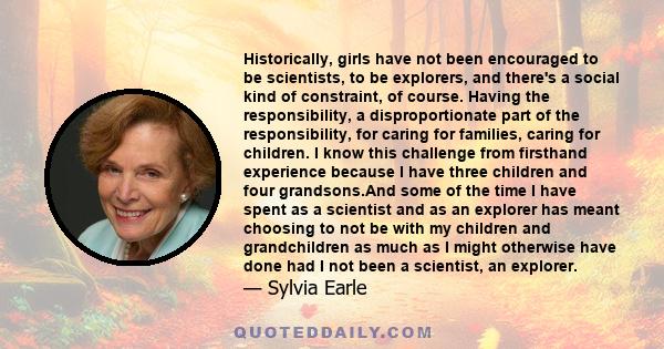 Historically, girls have not been encouraged to be scientists, to be explorers, and there's a social kind of constraint, of course. Having the responsibility, a disproportionate part of the responsibility, for caring