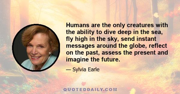 Humans are the only creatures with the ability to dive deep in the sea, fly high in the sky, send instant messages around the globe, reflect on the past, assess the present and imagine the future.