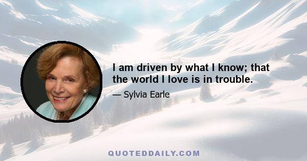 I am driven by what I know; that the world I love is in trouble.