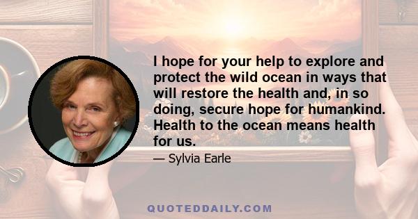 I hope for your help to explore and protect the wild ocean in ways that will restore the health and, in so doing, secure hope for humankind. Health to the ocean means health for us.