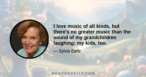 I love music of all kinds, but there's no greater music than the sound of my grandchildren laughing; my kids, too.