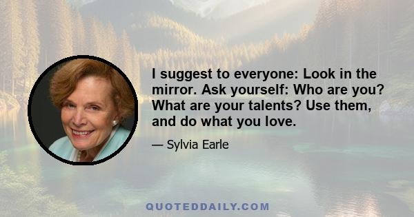 I suggest to everyone: Look in the mirror. Ask yourself: Who are you? What are your talents? Use them, and do what you love.