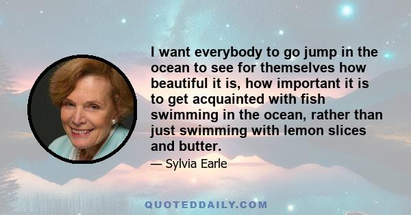 I want everybody to go jump in the ocean to see for themselves how beautiful it is, how important it is to get acquainted with fish swimming in the ocean, rather than just swimming with lemon slices and butter.