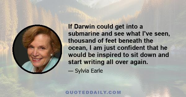 If Darwin could get into a submarine and see what I've seen, thousand of feet beneath the ocean, I am just confident that he would be inspired to sit down and start writing all over again.