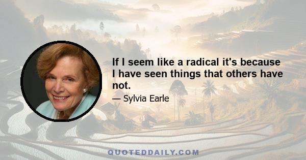 If I seem like a radical it's because I have seen things that others have not.