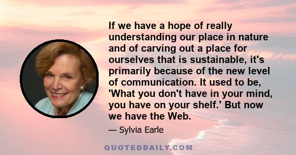 If we have a hope of really understanding our place in nature and of carving out a place for ourselves that is sustainable, it's primarily because of the new level of communication. It used to be, 'What you don't have