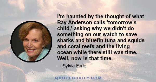 I'm haunted by the thought of what Ray Anderson calls 'tomorrow's child,' asking why we didn't do something on our watch to save sharks and bluefin tuna and squids and coral reefs and the living ocean while there still