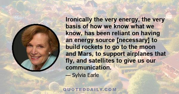 Ironically the very energy, the very basis of how we know what we know, has been reliant on having an energy source [necessary] to build rockets to go to the moon and Mars, to support airplanes that fly, and satellites