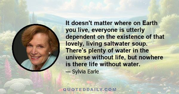 It doesn't matter where on Earth you live, everyone is utterly dependent on the existence of that lovely, living saltwater soup. There's plenty of water in the universe without life, but nowhere is there life without