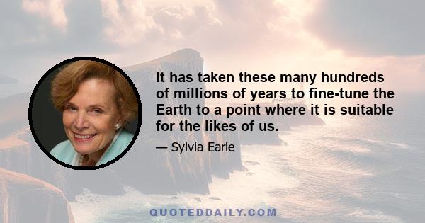 It has taken these many hundreds of millions of years to fine-tune the Earth to a point where it is suitable for the likes of us.