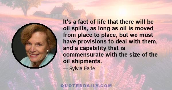 It's a fact of life that there will be oil spills, as long as oil is moved from place to place, but we must have provisions to deal with them, and a capability that is commensurate with the size of the oil shipments.