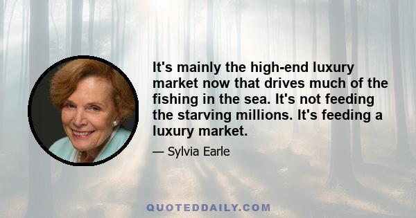 It's mainly the high-end luxury market now that drives much of the fishing in the sea. It's not feeding the starving millions. It's feeding a luxury market.